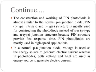 Continue....
 The construction and working of PIN photodiode is
almost similar to the normal p-n junction diode. PIN
(p-type, intrinsic and n-type) structure is mostly used
for constructing the photodiode instead of p-n (p-type
and n-type) junction structure because PIN structure
provide fast response time. PIN photodiodes are
mostly used in high-speed applications.
 In a normal p-n junction diode, voltage is used as
the energy source to generate electric current whereas
in photodiodes, both voltage and light are used as
energy source to generate electric current.
 