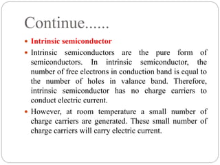 Continue......
 Intrinsic semiconductor
 Intrinsic semiconductors are the pure form of
semiconductors. In intrinsic semiconductor, the
number of free electrons in conduction band is equal to
the number of holes in valance band. Therefore,
intrinsic semiconductor has no charge carriers to
conduct electric current.
 However, at room temperature a small number of
charge carriers are generated. These small number of
charge carriers will carry electric current.
 
