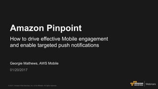 © 2017, Amazon Web Services, Inc. or its Affiliates. All rights reserved.
Georgie Mathews, AWS Mobile
01/20/2017
Amazon Pinpoint
How to drive effective Mobile engagement
and enable targeted push notifications
 