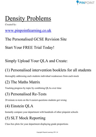 Density Problems
Created by:
www.pinpointlearning.co.uk
The Personalised GCSE Revision Site
Start Your FREE Trial Today!
Simply Upload Your QLA and Create:
(1) Personalised intervention booklets for all students
thoroughly addressing each students individual weaknesses from each mock
(2) The Maths Matrix
Tracking progress by topic by combining QLAs over time
(3) Personalised Re-Tests
20 minute re-tests on the 6 easiest questions students got wrong
(4) Einstein QLA
Instantly compare your department with hundreds of other pinpoint schools
(5) SLT Mock Reporting
Class box plots for your department displaying grade proportions
Copyright Pinpoint Learning LTD 1 /4
 