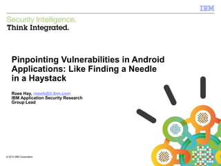 © 2014 IBM Corporation
IBM Security Systems
1
© 2014 IBM Corporation
Pinpointing Vulnerabilities in Android
Applications: Like Finding a Needle
in a Haystack
Roee Hay, roeeh@il.ibm.com
IBM Application Security Research
Group Lead
 