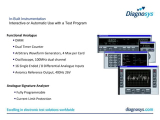 In-Built Instrumentation
 Interactive or Automatic Use with a Test Program


Functional Analogue
    DMM
    Dual Timer Counter
    Arbitrary Waveform Generators, 4 Max per Card
    Oscilloscope, 100MHz dual channel
    16 Single Ended / 8 Differential Analogue Inputs
    Avionics Reference Output, 400Hz 26V


Analogue Signature Analyser
     Fully Programmable
     Current Limit Protection
 