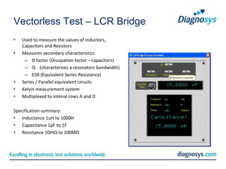 Vectorless Test – LCR Bridge
•   Used to measure the values of Inductors,
    Capacitors and Resistors
•   Measures secondary characteristics
     – D factor (Dissipation factor – capacitors)
     – Q (characterises a resonators bandwidth)
     – ESR (Equivalent Series Resistance)
•   Series / Parallel equivalent circuits
•   Kelvin measurement system
•   Multiplexed to intenal rows A and D

Specification summary:
• Inductance 1uH to 1000H
• Capacitance 1pF to 1F
• Resistance 10mΩ to 100MΩ
 