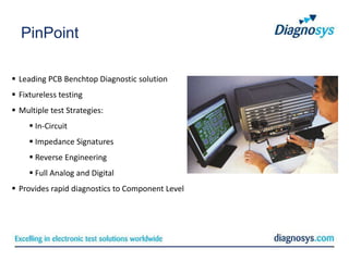 PinPoint

 Leading PCB Benchtop Diagnostic solution
 Fixtureless testing
 Multiple test Strategies:
      In-Circuit
      Impedance Signatures
      Reverse Engineering
      Full Analog and Digital
 Provides rapid diagnostics to Component Level
 