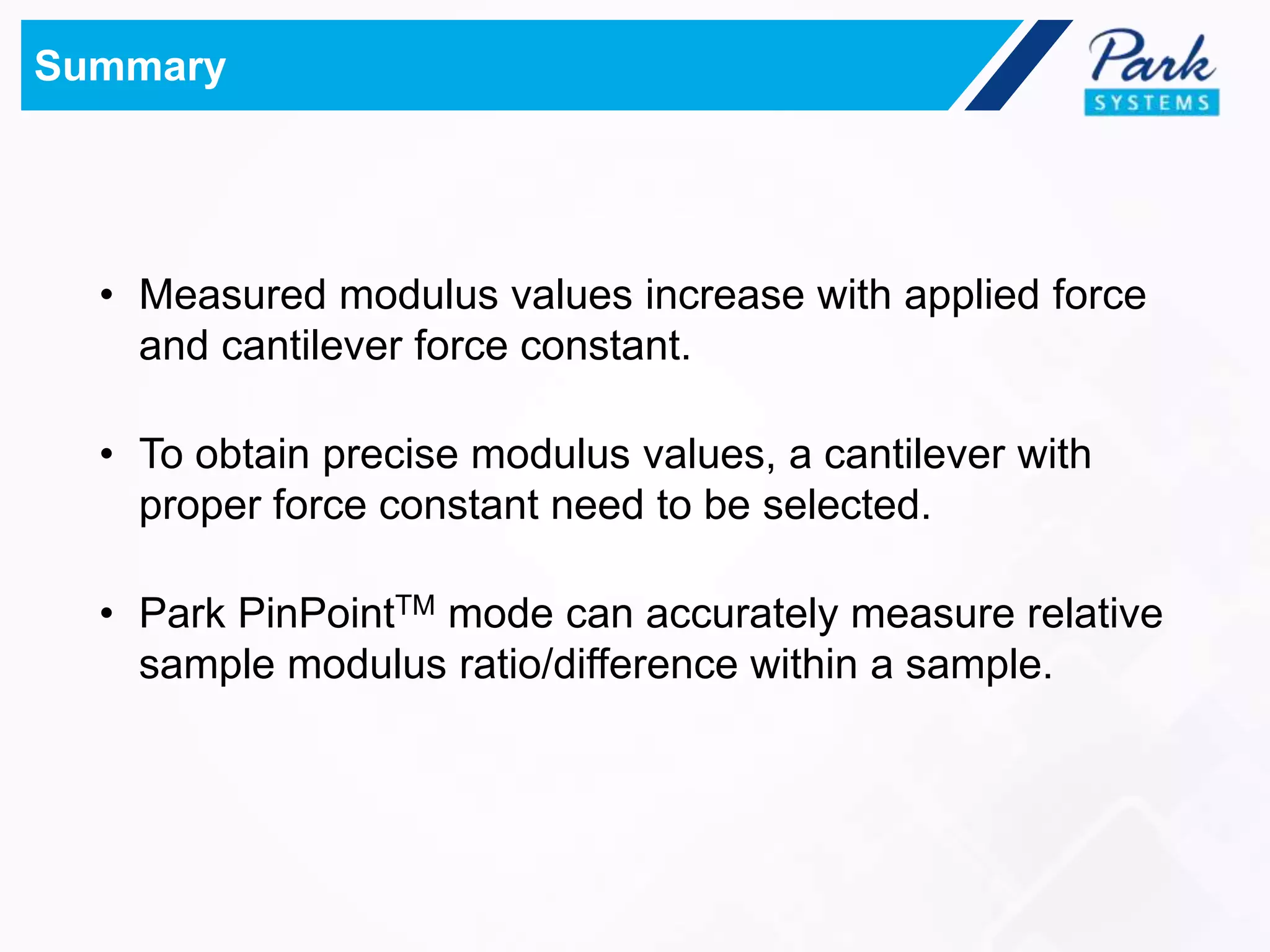 Summary
• Measured modulus values increase with applied force
and cantilever force constant.
• To obtain precise modulus values, a cantilever with
proper force constant need to be selected.
• Park PinPointTM mode can accurately measure relative
sample modulus ratio/difference within a sample.
 