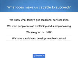What does make us capable to succeed?


  We know what today's geo-locational services miss

We want people to stop explaining and start pinpointing

                We are good in UI/UX

    We have a solid web development background




                      @PinpointGS
 