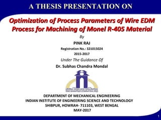 A THESISA THESIS PRESENTATION ONPRESENTATION ON
Optimization of Process Parameters of Wire EDMOptimization of Process Parameters of Wire EDM
Process for Machining of Monel R-405 MaterialProcess for Machining of Monel R-405 Material
By
PINK RAJ
Registration No.: 321015024
2015-2017
Under The Guidance Of
Dr. Subhas Chandra Mondal
DEPARTMENT OF MECHANICAL ENGINEERING
INDIAN INSTITUTE OF ENGINEERING SCIENCE AND TECHNOLOGY
SHIBPUR, HOWRAH- 711103, WEST BENGAL
MAY-2017
1
 