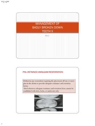 26/05/33

MANAGEMENT OF
BADLY BROKEN DOWN
TEETH II
2012

PIN--RETAINED AMALGAM RESTORATION

Defined as any restoration requiring the placement off one or more
pins in the dentin to provide adequate resistance and retention
forms.
Used whenever adequate resistance and retention form cannot be
established with slots, locks, or undercuts only.

1

 
