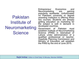 Pakistan
Institute of
Neuromarketing
Science
Entrepreneur Economics and
Neuromarketing are gaining
popularity worldwide. Unfortunately
no Pakistani university or degree
awarding institution is offering these
two courses. Students are already
getting education on marketing for
the subject is well in demand in
developed countries.
Government of Pakistan must
establish Institute of Neuromarketing
Science (PINS) in Islamabad or
Lahore under administration of a
qualified professional or teacher.
Hopefully Planning Commission and
Ministry of Education will establish
the PINS by the end of June 2015.
Sajid Imtiaz: Editor in Chief Daily 10 Minutes, Member NMSBA
 