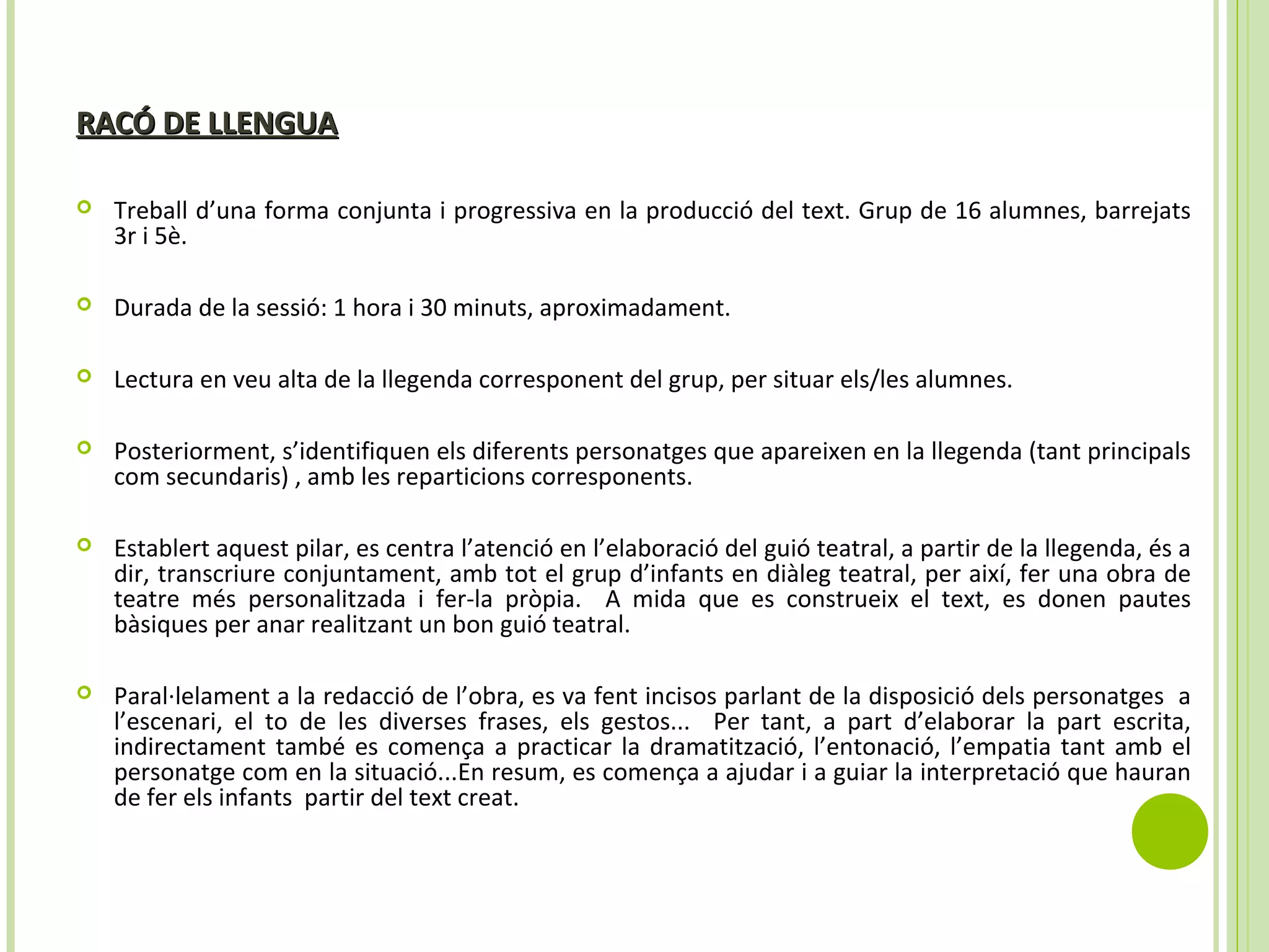 RACÓ DE LLENGUARACÓ DE LLENGUA
 Treball d’una forma conjunta i progressiva en la producció del text. Grup de 16 alumnes, barrejats
3r i 5è.
 Durada de la sessió: 1 hora i 30 minuts, aproximadament.
 Lectura en veu alta de la llegenda corresponent del grup, per situar els/les alumnes.
 Posteriorment, s’identifiquen els diferents personatges que apareixen en la llegenda (tant principals
com secundaris) , amb les reparticions corresponents.
 Establert aquest pilar, es centra l’atenció en l’elaboració del guió teatral, a partir de la llegenda, és a
dir, transcriure conjuntament, amb tot el grup d’infants en diàleg teatral, per així, fer una obra de
teatre més personalitzada i fer-la pròpia. A mida que es construeix el text, es donen pautes
bàsiques per anar realitzant un bon guió teatral.
 Paral·lelament a la redacció de l’obra, es va fent incisos parlant de la disposició dels personatges a
l’escenari, el to de les diverses frases, els gestos... Per tant, a part d’elaborar la part escrita,
indirectament també es comença a practicar la dramatització, l’entonació, l’empatia tant amb el
personatge com en la situació...En resum, es comença a ajudar i a guiar la interpretació que hauran
de fer els infants partir del text creat.
 