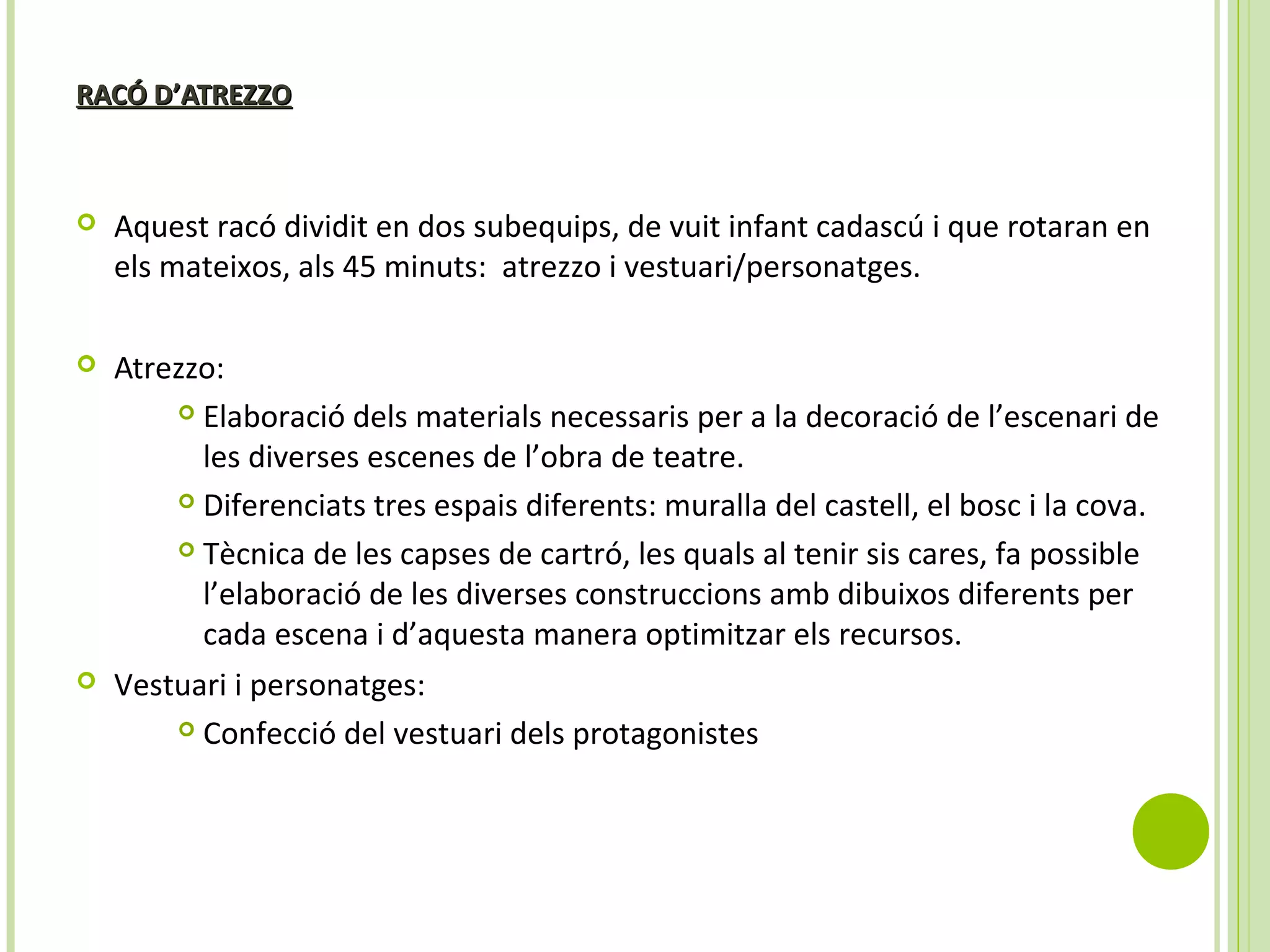 RACÓ D’ATREZZORACÓ D’ATREZZO
 Aquest racó dividit en dos subequips, de vuit infant cadascú i que rotaran en
els mateixos, als 45 minuts: atrezzo i vestuari/personatges.
 Atrezzo:
 Elaboració dels materials necessaris per a la decoració de l’escenari de
les diverses escenes de l’obra de teatre.
 Diferenciats tres espais diferents: muralla del castell, el bosc i la cova.
 Tècnica de les capses de cartró, les quals al tenir sis cares, fa possible
l’elaboració de les diverses construccions amb dibuixos diferents per
cada escena i d’aquesta manera optimitzar els recursos.
 Vestuari i personatges:
 Confecció del vestuari dels protagonistes
 