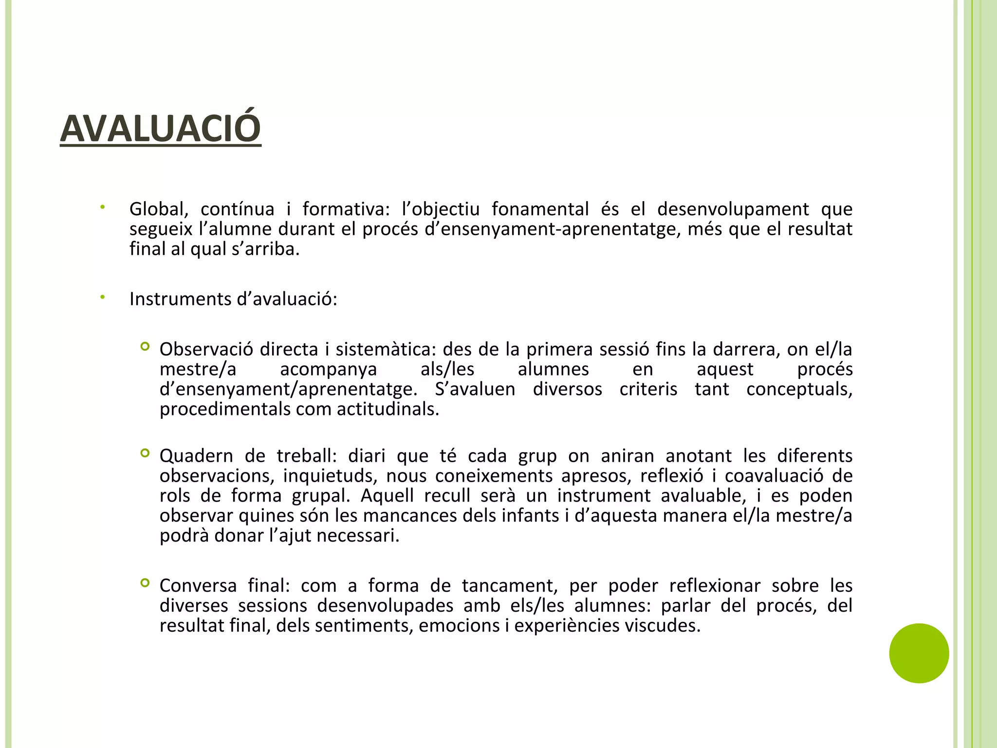 AVALUACIÓ
• Global, contínua i formativa: l’objectiu fonamental és el desenvolupament que
segueix l’alumne durant el procés d’ensenyament-aprenentatge, més que el resultat
final al qual s’arriba.
• Instruments d’avaluació:
 Observació directa i sistemàtica: des de la primera sessió fins la darrera, on el/la
mestre/a acompanya als/les alumnes en aquest procés
d’ensenyament/aprenentatge. S’avaluen diversos criteris tant conceptuals,
procedimentals com actitudinals.
 Quadern de treball: diari que té cada grup on aniran anotant les diferents
observacions, inquietuds, nous coneixements apresos, reflexió i coavaluació de
rols de forma grupal. Aquell recull serà un instrument avaluable, i es poden
observar quines són les mancances dels infants i d’aquesta manera el/la mestre/a
podrà donar l’ajut necessari.
 Conversa final: com a forma de tancament, per poder reflexionar sobre les
diverses sessions desenvolupades amb els/les alumnes: parlar del procés, del
resultat final, dels sentiments, emocions i experiències viscudes.
 