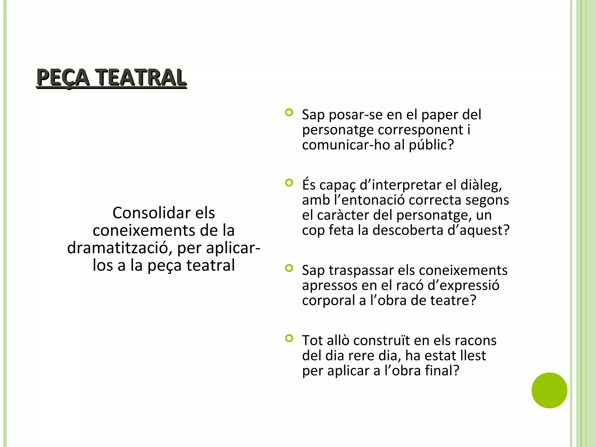 PEÇA TEATRALPEÇA TEATRAL
Consolidar els
coneixements de la
dramatització, per aplicar-
los a la peça teatral
 Sap posar-se en el paper del
personatge corresponent i
comunicar-ho al públic?
 És capaç d’interpretar el diàleg,
amb l’entonació correcta segons
el caràcter del personatge, un
cop feta la descoberta d’aquest?
 Sap traspassar els coneixements
apressos en el racó d’expressió
corporal a l’obra de teatre?
 Tot allò construït en els racons
del dia rere dia, ha estat llest
per aplicar a l’obra final?
 