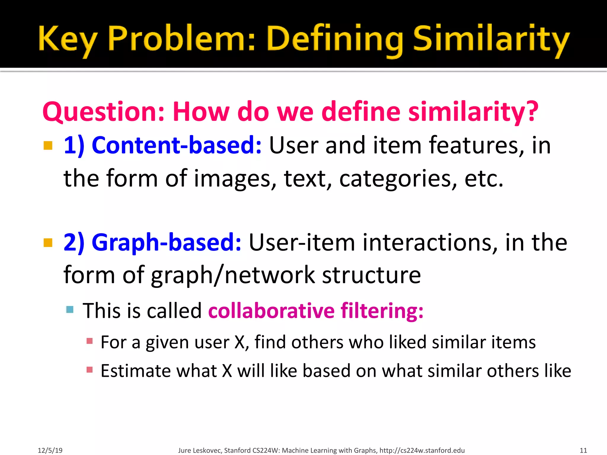 Question: How do we define similarity?
¡ 1) Content-based: User and item features, in
the form of images, text, categories, etc.
¡ 2) Graph-based: User-item interactions, in the
form of graph/network structure
§ This is called collaborative filtering:
§ For a given user X, find others who liked similar items
§ Estimate what X will like based on what similar others like
12/5/19 Jure Leskovec, Stanford CS224W: Machine Learning with Graphs, http://cs224w.stanford.edu 11
 