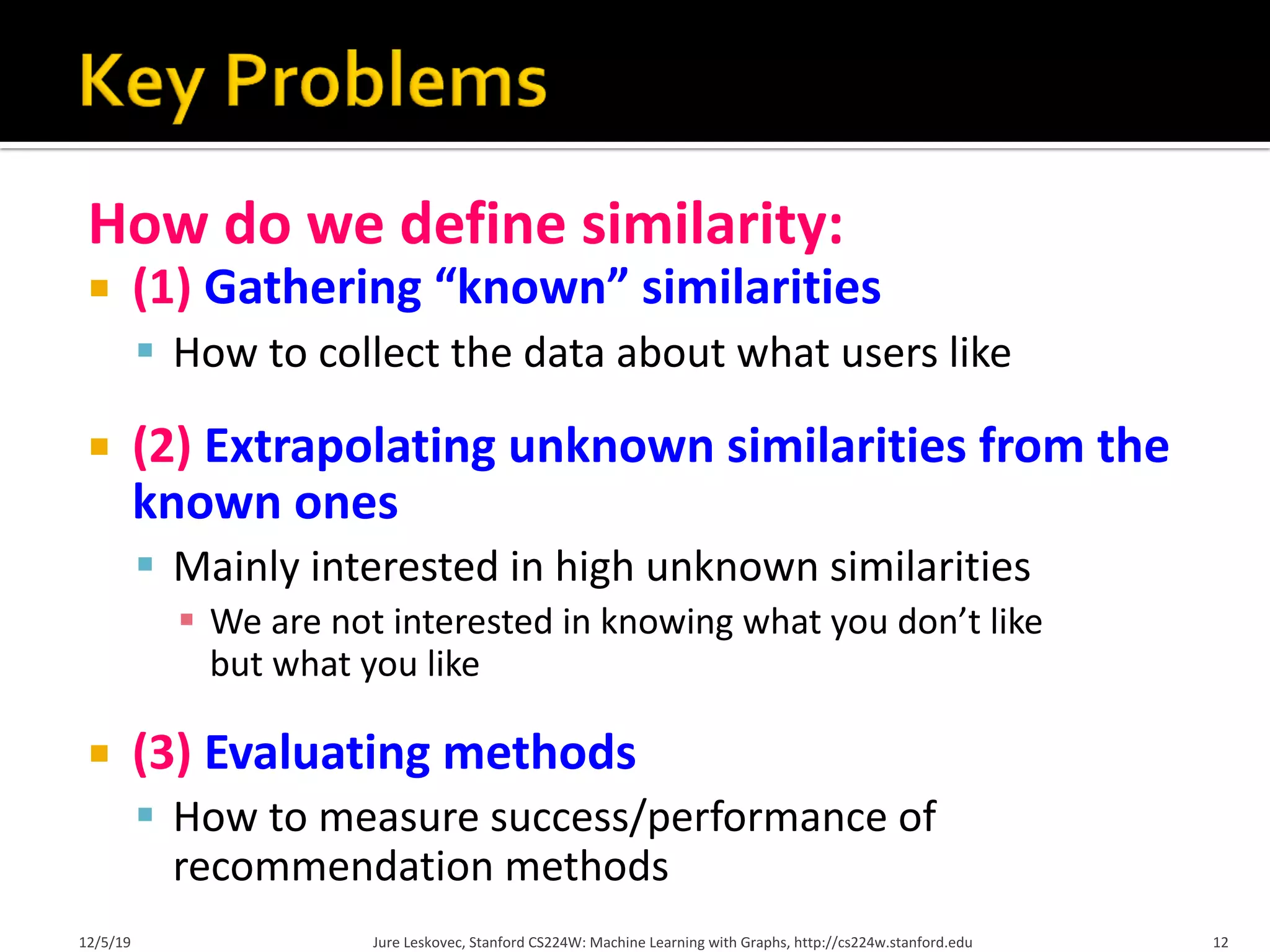 How do we define similarity:
¡ (1) Gathering “known” similarities
§ How to collect the data about what users like
¡ (2) Extrapolating unknown similarities from the
known ones
§ Mainly interested in high unknown similarities
§ We are not interested in knowing what you don’t like
but what you like
¡ (3) Evaluating methods
§ How to measure success/performance of
recommendation methods
12/5/19 12
Jure Leskovec, Stanford CS224W: Machine Learning with Graphs, http://cs224w.stanford.edu
 