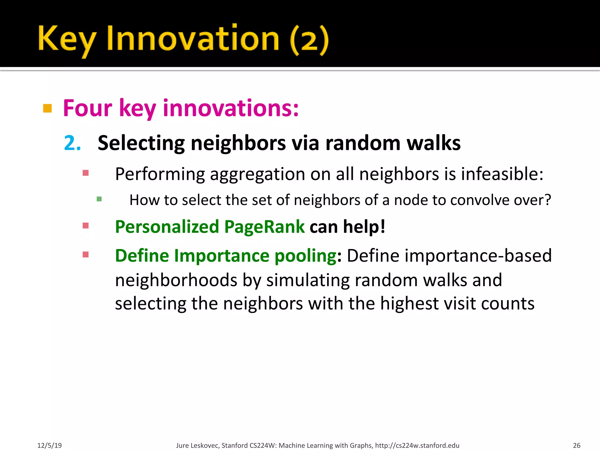 ¡ Four key innovations:
2. Selecting neighbors via random walks
§ Performing aggregation on all neighbors is infeasible:
§ How to select the set of neighbors of a node to convolve over?
§ Personalized PageRank can help!
§ Define Importance pooling: Define importance-based
neighborhoods by simulating random walks and
selecting the neighbors with the highest visit counts
12/5/19 Jure Leskovec, Stanford CS224W: Machine Learning with Graphs, http://cs224w.stanford.edu 26
 