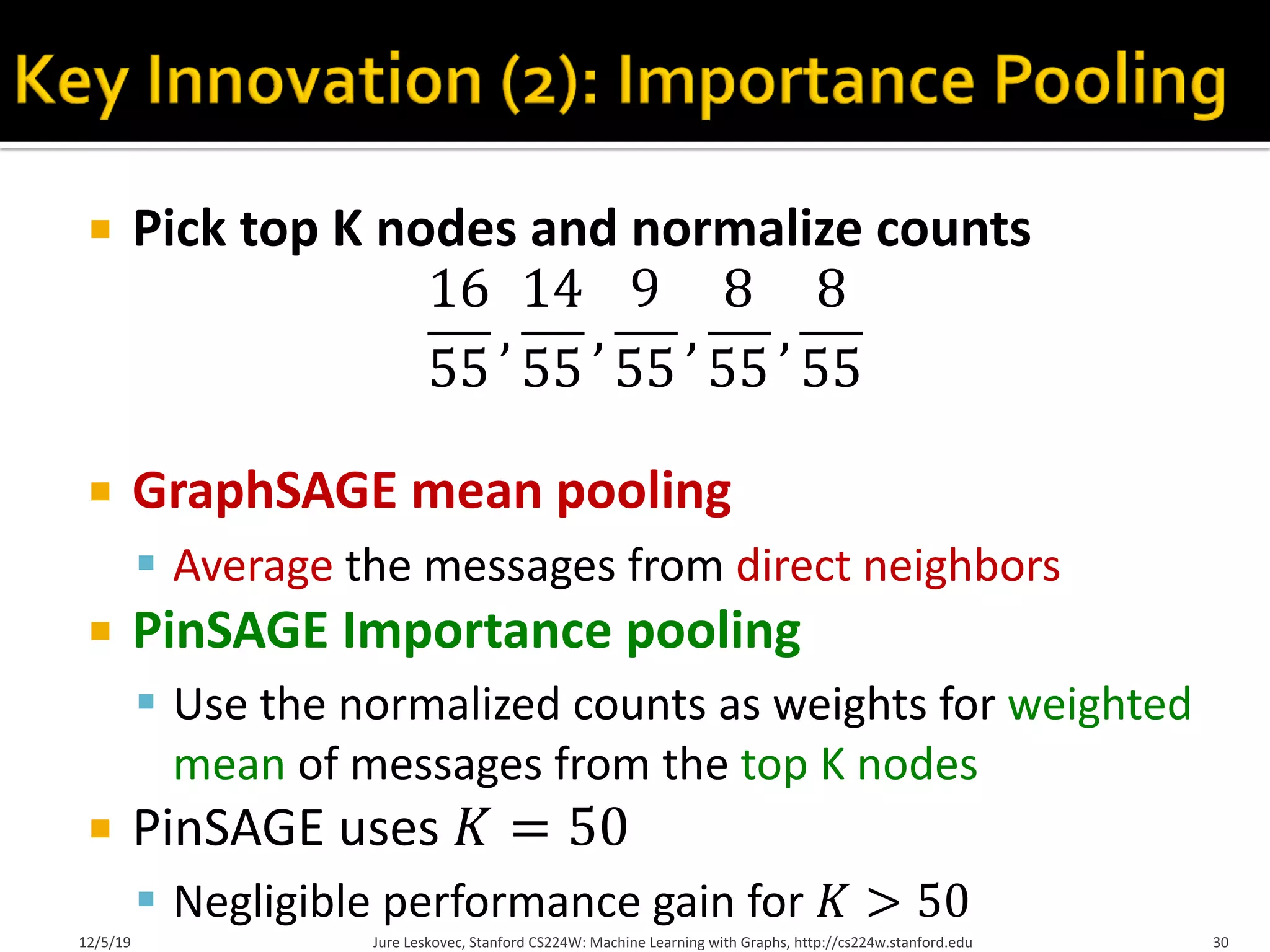 ¡ Pick top K nodes and normalize counts
16
55
,
14
55
,
9
55
,
8
55
,
8
55
¡ GraphSAGE mean pooling
§ Average the messages from direct neighbors
¡ PinSAGE Importance pooling
§ Use the normalized counts as weights for weighted
mean of messages from the top K nodes
¡ PinSAGE uses 𝐾 = 50
§ Negligible performance gain for 𝐾 > 50
Jure Leskovec, Stanford CS224W: Machine Learning with Graphs, http://cs224w.stanford.edu 30
12/5/19
 
