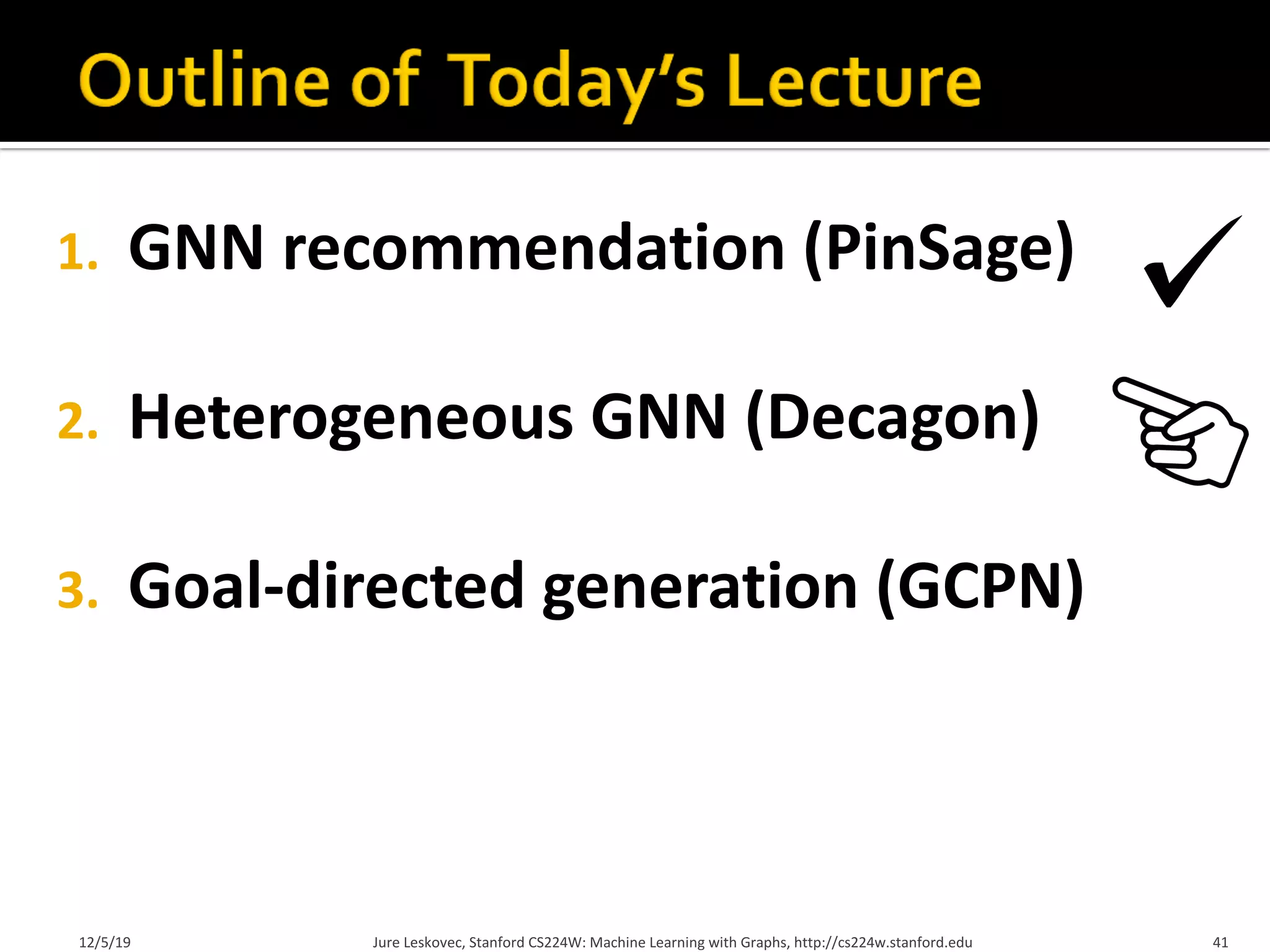 1. GNN recommendation (PinSage)
2. Heterogeneous GNN (Decagon)
3. Goal-directed generation (GCPN)
12/5/19 Jure Leskovec, Stanford CS224W: Machine Learning with Graphs, http://cs224w.stanford.edu 41
 