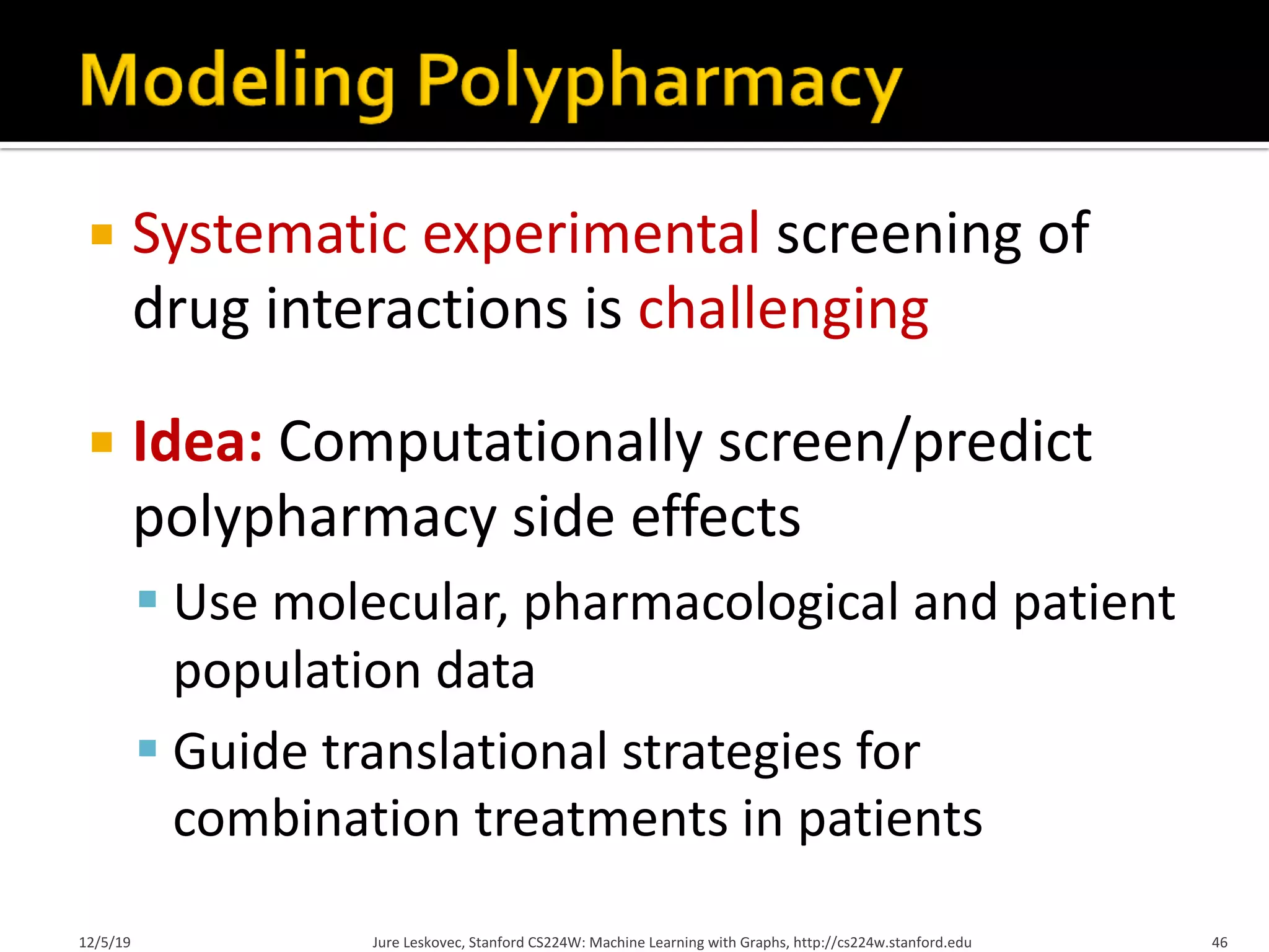 ¡ Systematic experimental screening of
drug interactions is challenging
¡ Idea: Computationally screen/predict
polypharmacy side effects
§ Use molecular, pharmacological and patient
population data
§ Guide translational strategies for
combination treatments in patients
12/5/19 Jure Leskovec, Stanford CS224W: Machine Learning with Graphs, http://cs224w.stanford.edu 46
 