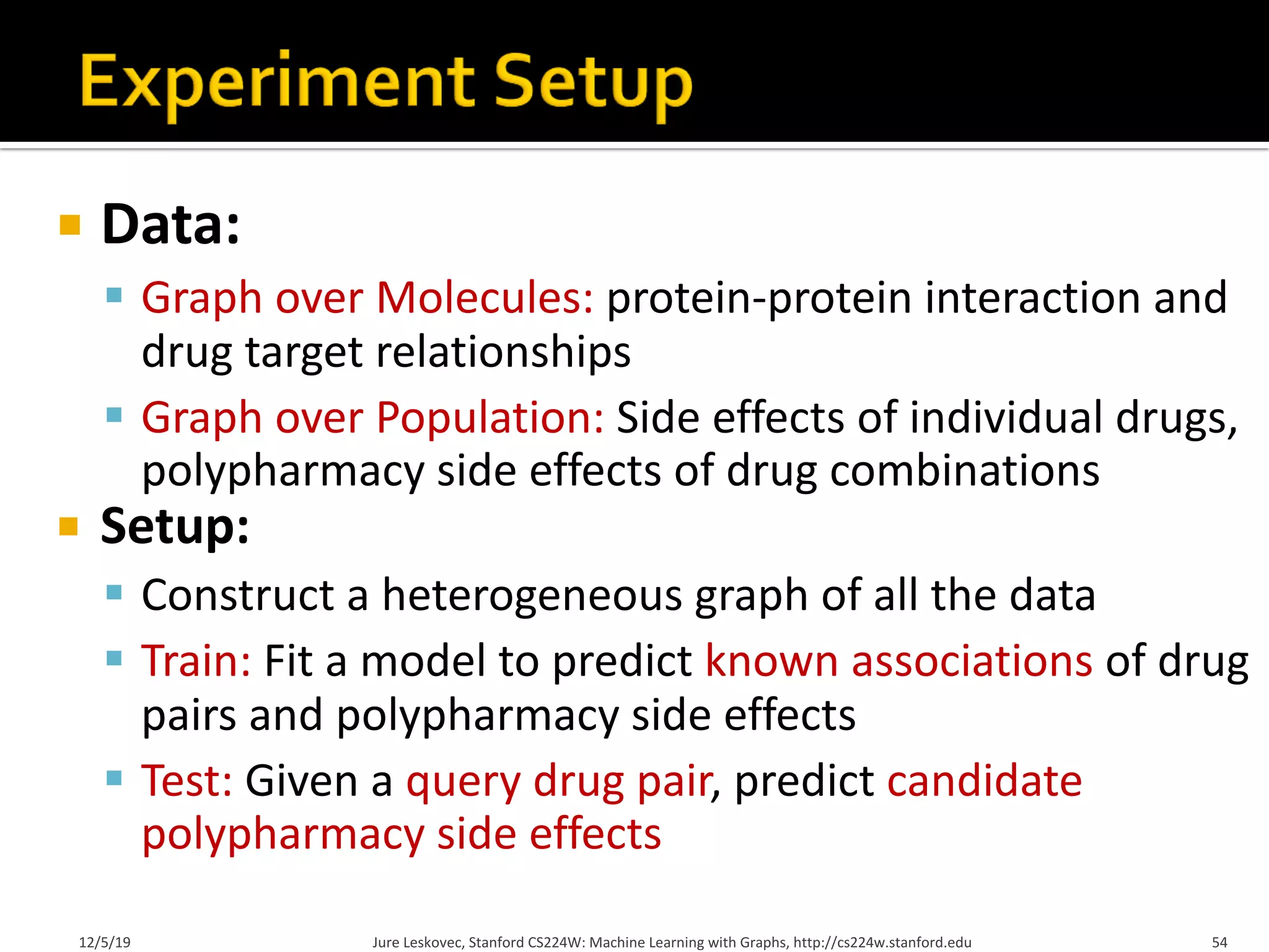 ¡ Data:
§ Graph over Molecules: protein-protein interaction and
drug target relationships
§ Graph over Population: Side effects of individual drugs,
polypharmacy side effects of drug combinations
¡ Setup:
§ Construct a heterogeneous graph of all the data
§ Train: Fit a model to predict known associations of drug
pairs and polypharmacy side effects
§ Test: Given a query drug pair, predict candidate
polypharmacy side effects
12/5/19 Jure Leskovec, Stanford CS224W: Machine Learning with Graphs, http://cs224w.stanford.edu 54
 