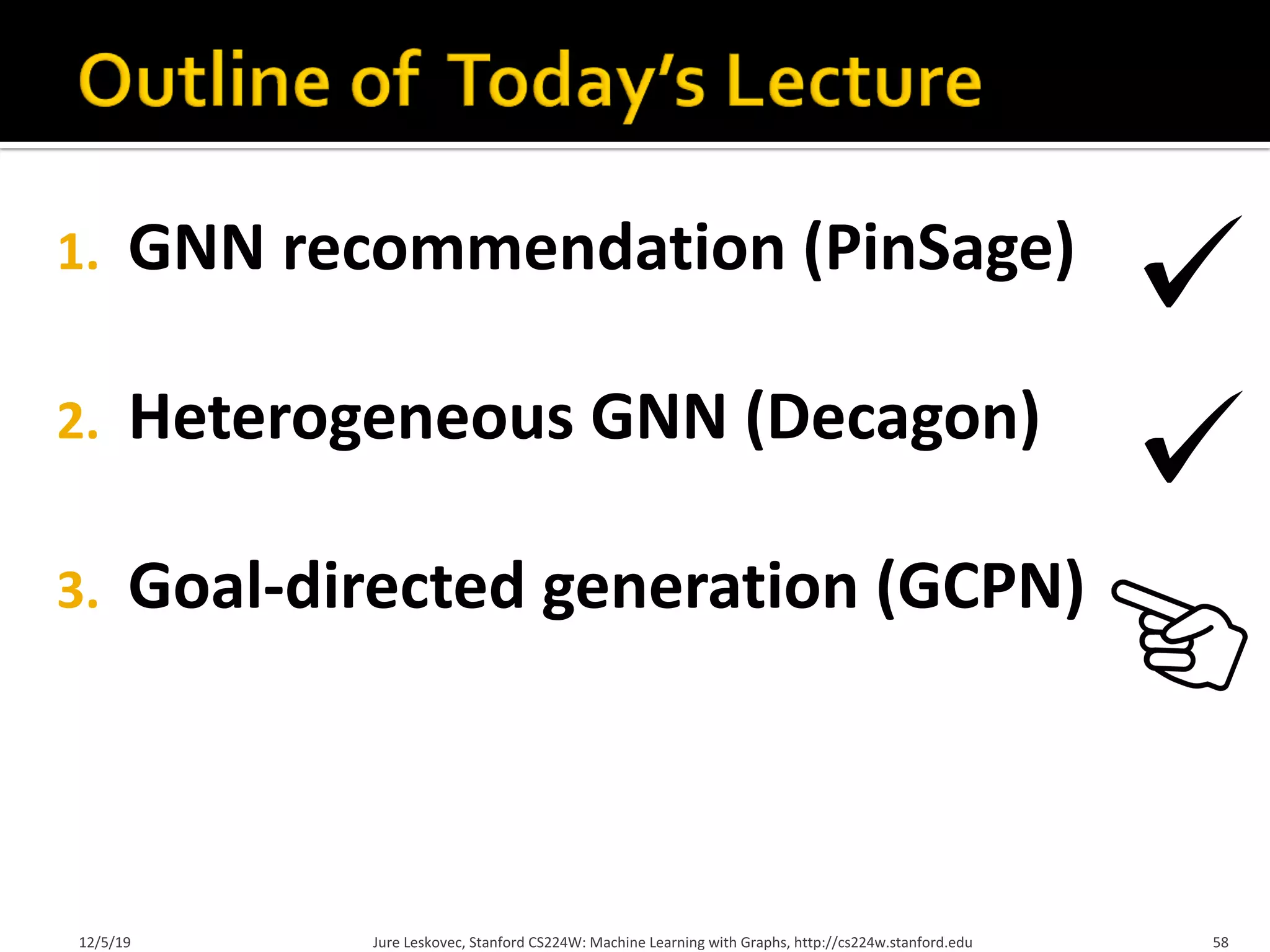 1. GNN recommendation (PinSage)
2. Heterogeneous GNN (Decagon)
3. Goal-directed generation (GCPN)
12/5/19 Jure Leskovec, Stanford CS224W: Machine Learning with Graphs, http://cs224w.stanford.edu 58
 