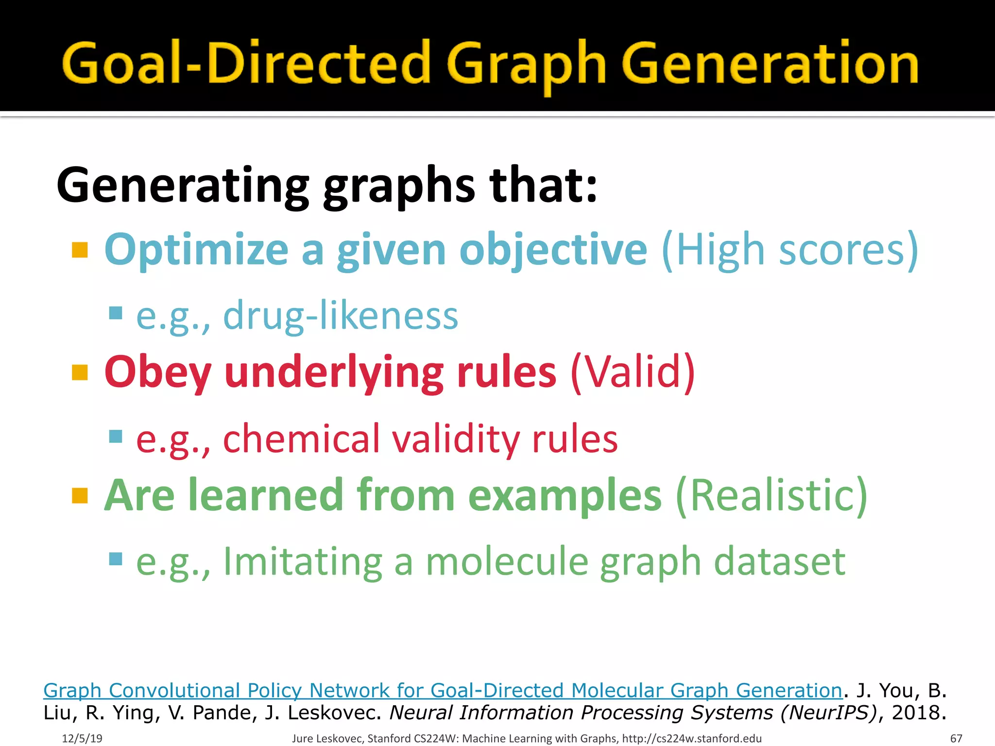 Generating graphs that:
¡ Optimize a given objective (High scores)
§ e.g., drug-likeness
¡ Obey underlying rules (Valid)
§ e.g., chemical validity rules
¡ Are learned from examples (Realistic)
§ e.g., Imitating a molecule graph dataset
12/5/19 Jure Leskovec, Stanford CS224W: Machine Learning with Graphs, http://cs224w.stanford.edu 67
Graph Convolutional Policy Network for Goal-Directed Molecular Graph Generation. J. You, B.
Liu, R. Ying, V. Pande, J. Leskovec. Neural Information Processing Systems (NeurIPS), 2018.
 