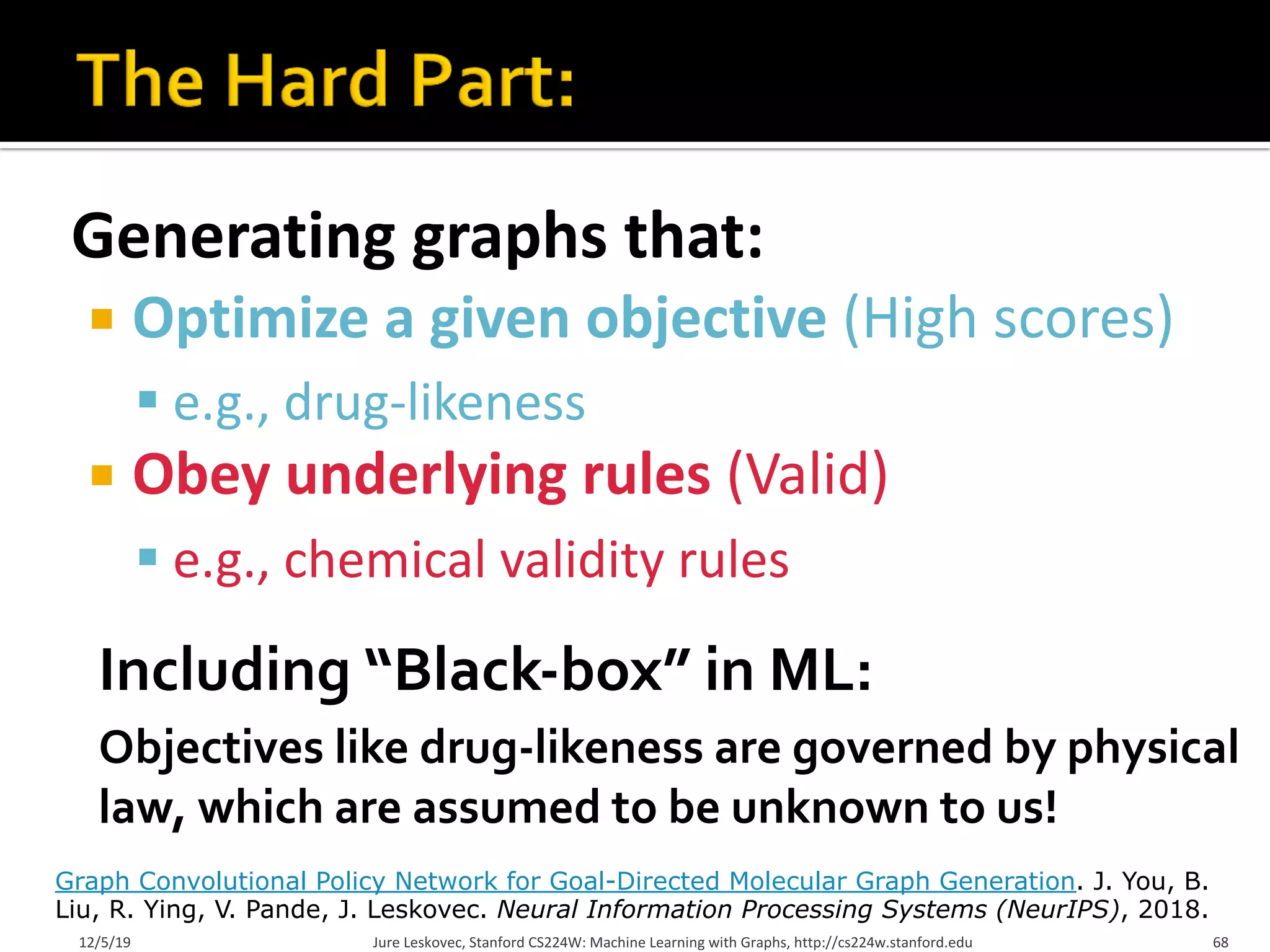 Generating graphs that:
¡ Optimize a given objective (High scores)
§ e.g., drug-likeness
¡ Obey underlying rules (Valid)
§ e.g., chemical validity rules
12/5/19 Jure Leskovec, Stanford CS224W: Machine Learning with Graphs, http://cs224w.stanford.edu 68
Graph Convolutional Policy Network for Goal-Directed Molecular Graph Generation. J. You, B.
Liu, R. Ying, V. Pande, J. Leskovec. Neural Information Processing Systems (NeurIPS), 2018.
Including “Black-box” in ML:
Objectives like drug-likeness are governed by physical
law, which are assumed to be unknown to us!
 