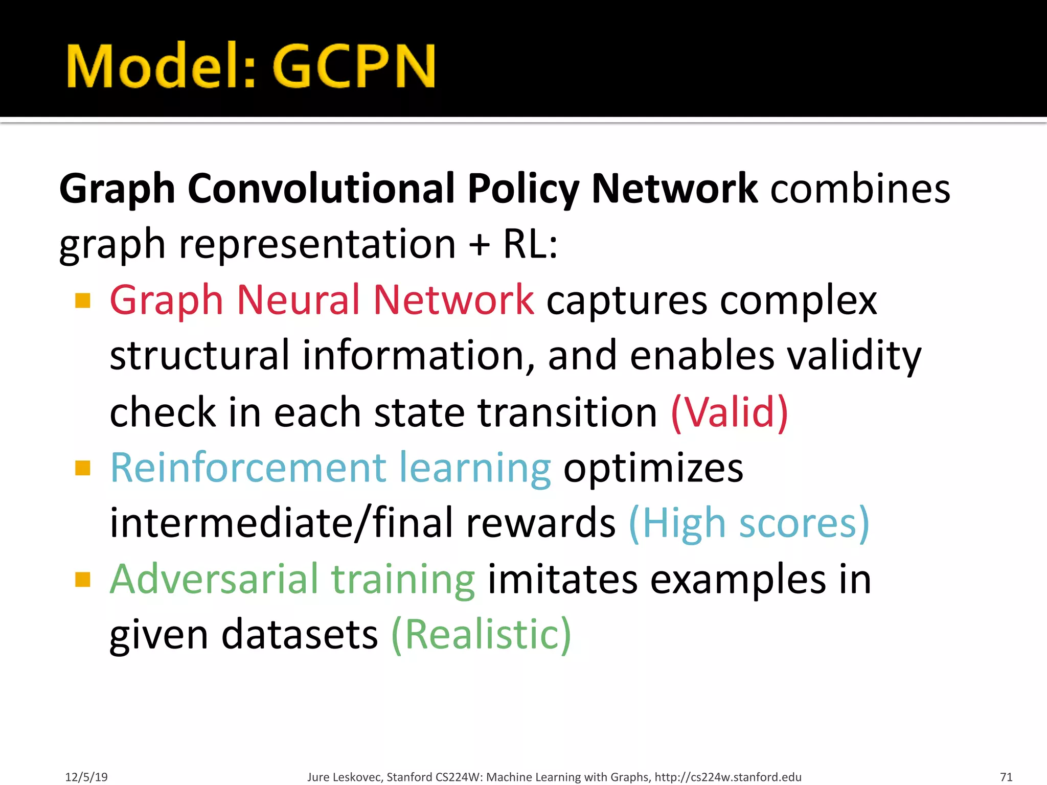 Graph Convolutional Policy Network combines
graph representation + RL:
¡ Graph Neural Network captures complex
structural information, and enables validity
check in each state transition (Valid)
¡ Reinforcement learning optimizes
intermediate/final rewards (High scores)
¡ Adversarial training imitates examples in
given datasets (Realistic)
12/5/19 Jure Leskovec, Stanford CS224W: Machine Learning with Graphs, http://cs224w.stanford.edu 71
 