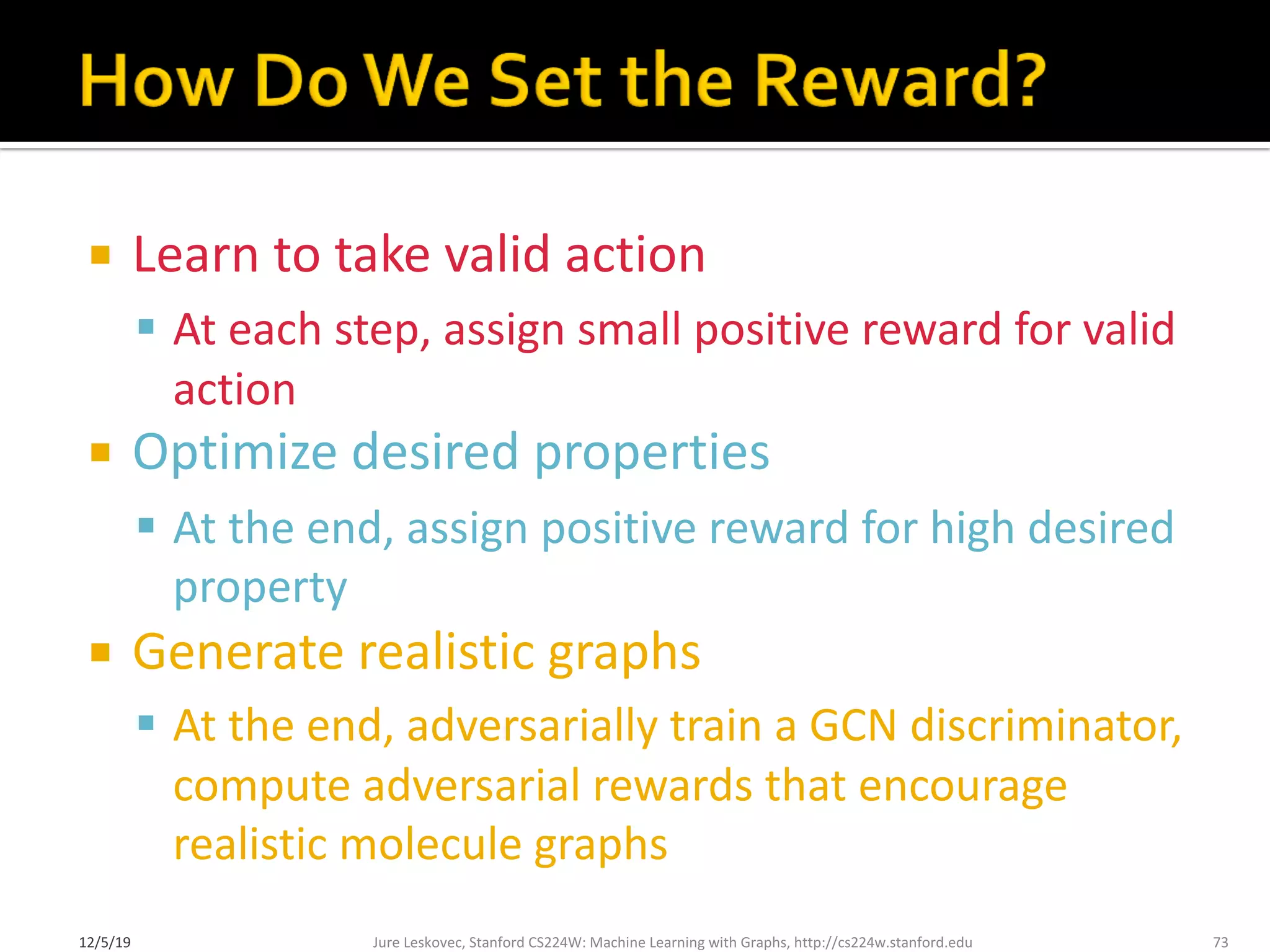 ¡ Learn to take valid action
§ At each step, assign small positive reward for valid
action
¡ Optimize desired properties
§ At the end, assign positive reward for high desired
property
¡ Generate realistic graphs
§ At the end, adversarially train a GCN discriminator,
compute adversarial rewards that encourage
realistic molecule graphs
Jure Leskovec, Stanford CS224W: Machine Learning with Graphs, http://cs224w.stanford.edu 73
12/5/19
 