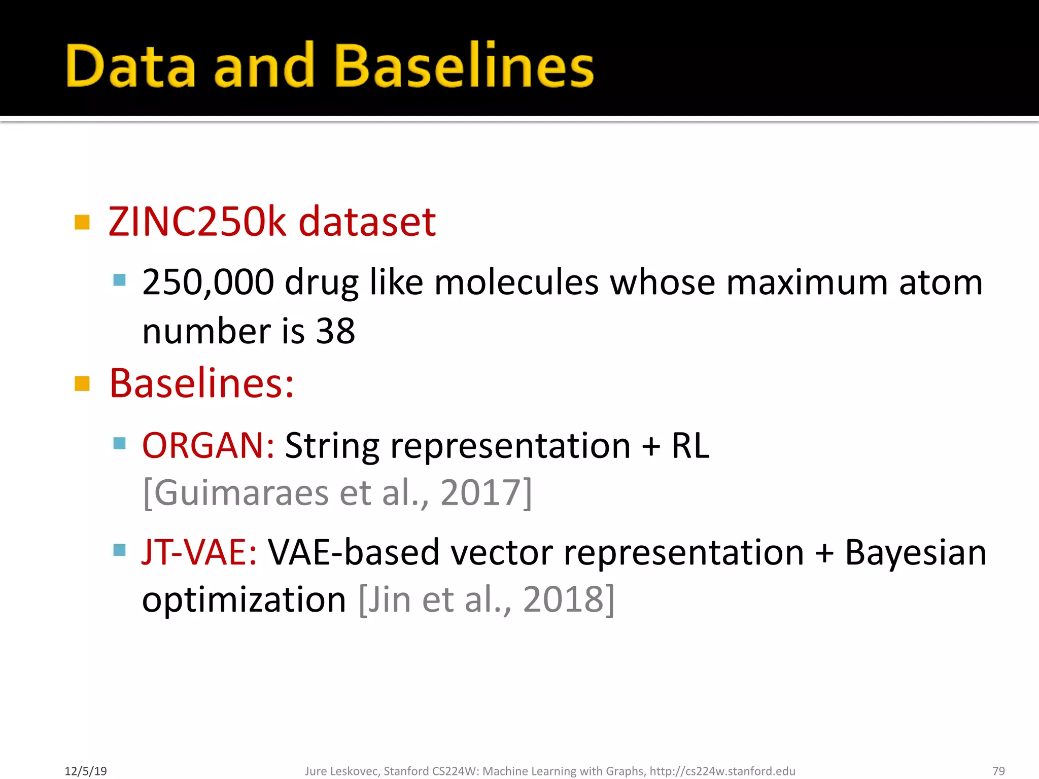 ¡ ZINC250k dataset
§ 250,000 drug like molecules whose maximum atom
number is 38
¡ Baselines:
§ ORGAN: String representation + RL
[Guimaraes et al., 2017]
§ JT-VAE: VAE-based vector representation + Bayesian
optimization [Jin et al., 2018]
Jure Leskovec, Stanford CS224W: Machine Learning with Graphs, http://cs224w.stanford.edu 79
12/5/19
 