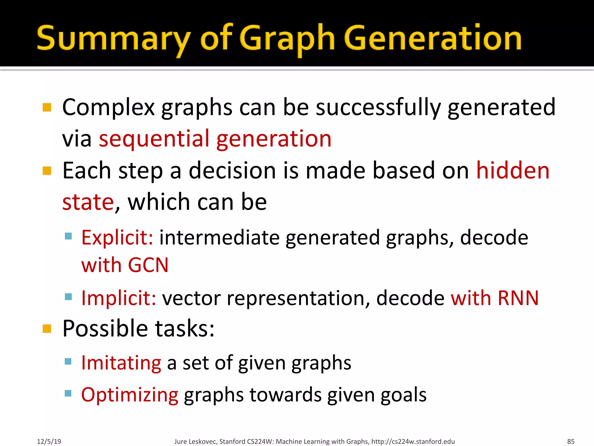 ¡ Complex graphs can be successfully generated
via sequential generation
¡ Each step a decision is made based on hidden
state, which can be
§ Explicit: intermediate generated graphs, decode
with GCN
§ Implicit: vector representation, decode with RNN
¡ Possible tasks:
§ Imitating a set of given graphs
§ Optimizing graphs towards given goals
12/5/19 Jure Leskovec, Stanford CS224W: Machine Learning with Graphs, http://cs224w.stanford.edu 85
 