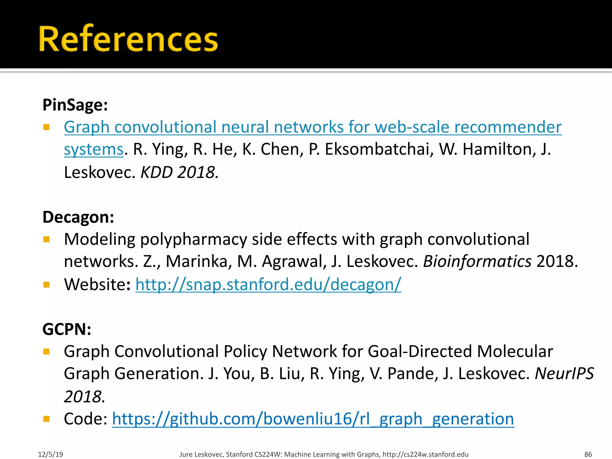 PinSage:
¡ Graph convolutional neural networks for web-scale recommender
systems. R. Ying, R. He, K. Chen, P. Eksombatchai, W. Hamilton, J.
Leskovec. KDD 2018.
Decagon:
¡ Modeling polypharmacy side effects with graph convolutional
networks. Z., Marinka, M. Agrawal, J. Leskovec. Bioinformatics 2018.
¡ Website: http://snap.stanford.edu/decagon/
GCPN:
¡ Graph Convolutional Policy Network for Goal-Directed Molecular
Graph Generation. J. You, B. Liu, R. Ying, V. Pande, J. Leskovec. NeurIPS
2018.
¡ Code: https://github.com/bowenliu16/rl_graph_generation
12/5/19 Jure Leskovec, Stanford CS224W: Machine Learning with Graphs, http://cs224w.stanford.edu 86
 