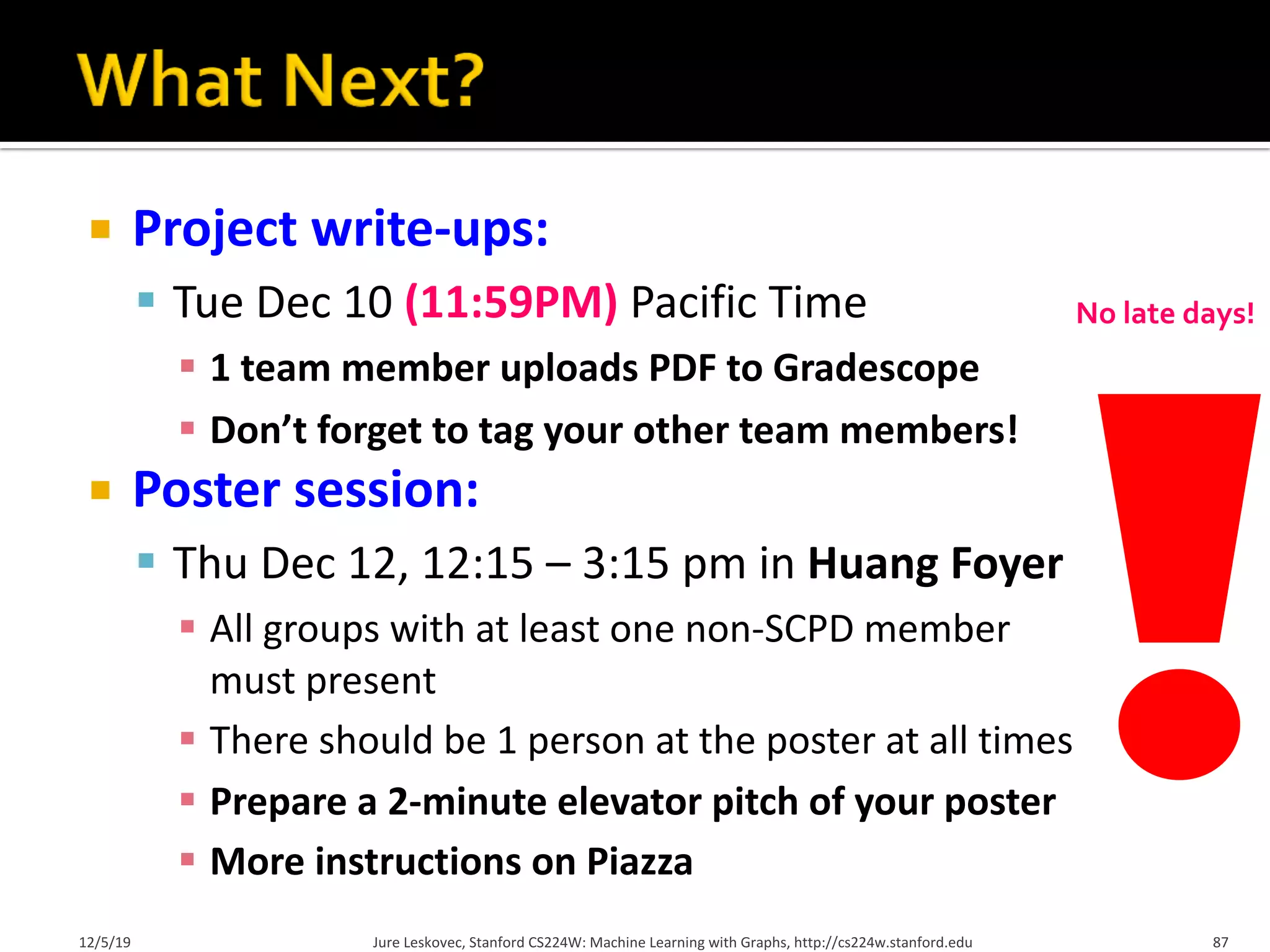 ¡ Project write-ups:
§ Tue Dec 10 (11:59PM) Pacific Time
§ 1 team member uploads PDF to Gradescope
§ Don’t forget to tag your other team members!
¡ Poster session:
§ Thu Dec 12, 12:15 – 3:15 pm in Huang Foyer
§ All groups with at least one non-SCPD member
must present
§ There should be 1 person at the poster at all times
§ Prepare a 2-minute elevator pitch of your poster
§ More instructions on Piazza
12/5/19 Jure Leskovec, Stanford CS224W: Machine Learning with Graphs, http://cs224w.stanford.edu 87
No late days!
 