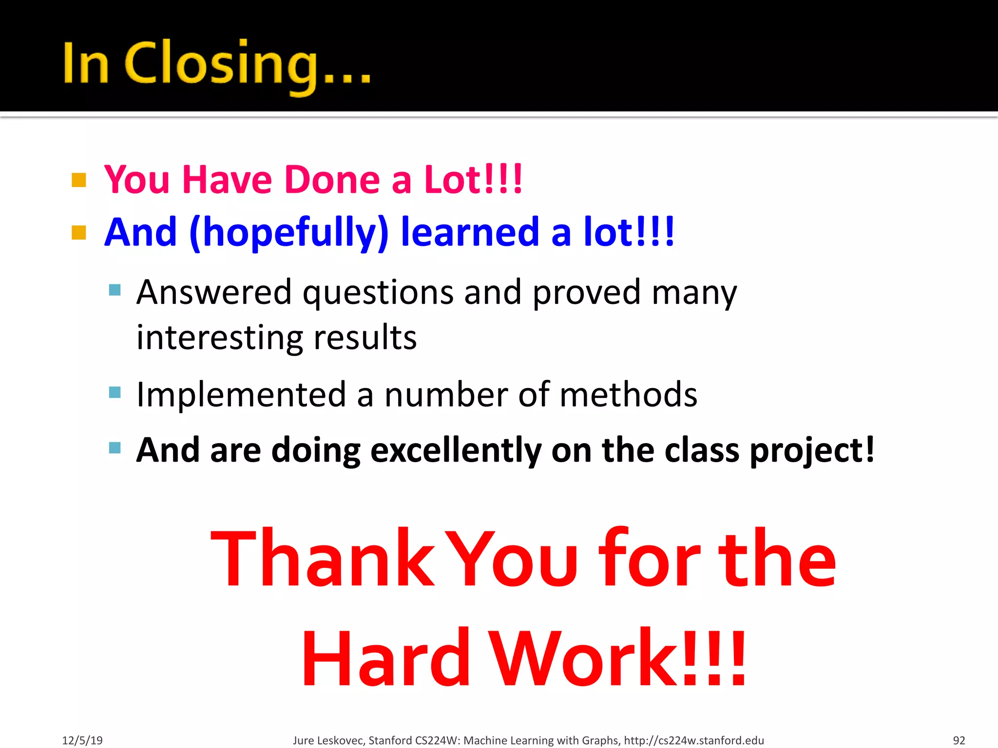 ¡ You Have Done a Lot!!!
¡ And (hopefully) learned a lot!!!
§ Answered questions and proved many
interesting results
§ Implemented a number of methods
§ And are doing excellently on the class project!
12/5/19 Jure Leskovec, Stanford CS224W: Machine Learning with Graphs, http://cs224w.stanford.edu 92
ThankYou for the
Hard Work!!!
 