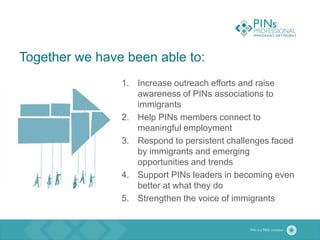 Together we have been able to:
1. Increase outreach efforts and raise
awareness of PINs associations to
immigrants
2. Help PINs members connect to
meaningful employment
3. Respond to persistent challenges faced
by immigrants and emerging
opportunities and trends
4. Support PINs leaders in becoming even
better at what they do
5. Strengthen the voice of immigrants
 