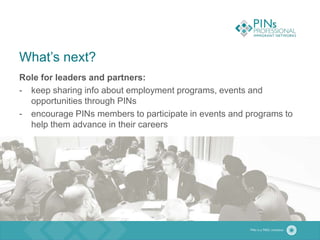 What’s next?
Role for leaders and partners:
- keep sharing info about employment programs, events and
opportunities through PINs
- encourage PINs members to participate in events and programs to
help them advance in their careers
 