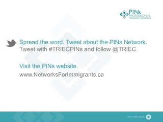 Spread the word. Tweet about the PINs Network.
Tweet with #TRIECPINs and follow @TRIEC
Visit the PINs website.
www.NetworksForImmigrants.ca
 