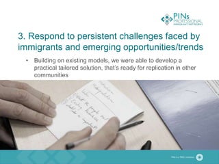 3. Respond to persistent challenges faced by
immigrants and emerging opportunities/trends
• Building on existing models, we were able to develop a
practical tailored solution, that’s ready for replication in other
communities
 