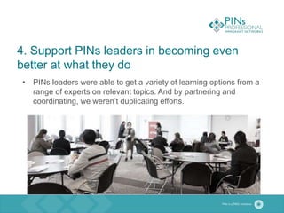 4. Support PINs leaders in becoming even
better at what they do
• PINs leaders were able to get a variety of learning options from a
range of experts on relevant topics. And by partnering and
coordinating, we weren’t duplicating efforts.
 