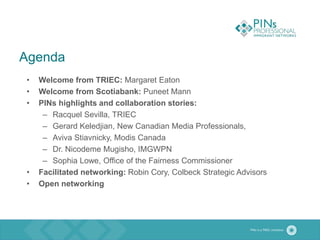 Agenda
• Welcome from TRIEC: Margaret Eaton
• Welcome from Scotiabank: Puneet Mann
• PINs highlights and collaboration stories:
– Racquel Sevilla, TRIEC
– Gerard Keledjian, New Canadian Media Professionals,
– Aviva Stiavnicky, Modis Canada
– Dr. Nicodeme Mugisho, IMGWPN
– Sophia Lowe, Office of the Fairness Commissioner
• Facilitated networking: Robin Cory, Colbeck Strategic Advisors
• Open networking
 