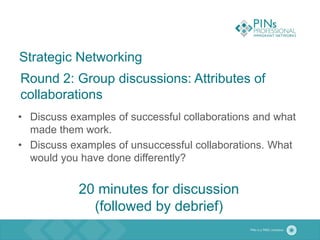 Strategic Networking
Round 2: Group discussions: Attributes of
collaborations
• Discuss examples of successful collaborations and what
made them work.
• Discuss examples of unsuccessful collaborations. What
would you have done differently?
20 minutes for discussion
(followed by debrief)
 