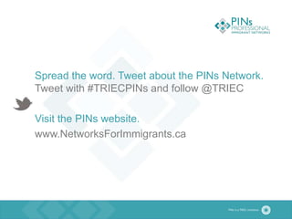 Spread the word. Tweet about the PINs Network.
Tweet with #TRIECPINs and follow @TRIEC
Visit the PINs website.
www.NetworksForImmigrants.ca
 
