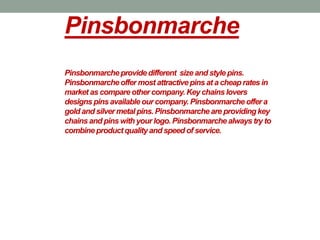 Pinsbonmarche
Pinsbonmarcheprovidedifferent size and style pins.
Pinsbonmarcheoffer most attractive pins at a cheap rates in
market as compare other company. Key chains lovers
designs pins available our company. Pinsbonmarche offer a
gold and silver metal pins. Pinsbonmarche are providingkey
chains and pins with your logo.Pinsbonmarche always try to
combineproductqualityand speed of service.