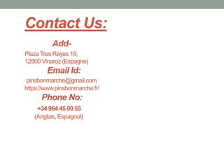 Contact Us:
Add-
PlazaTres Reyes 19,
12500 Vinaroz (Espagne)
Email Id:
pinsbonmarche@gmail.com
https://www.pinsbonmarche.fr/
Phone No:
+34 964 45 00 55
(Anglais, Espagnol)