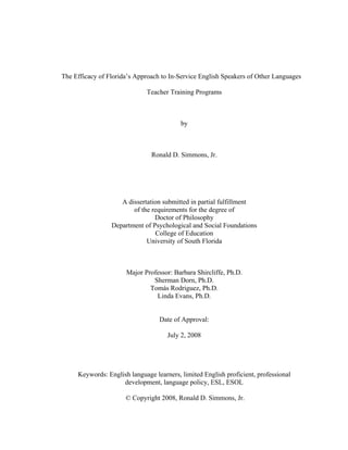 The Efficacy of Florida’s Approach to In-Service English Speakers of Other Languages 
Teacher Training Programs 
by 
Ronald D. Simmons, Jr. 
A dissertation submitted in partial fulfillment 
of the requirements for the degree of 
Doctor of Philosophy 
Department of Psychological and Social Foundations 
College of Education 
University of South Florida 
Major Professor: Barbara Shircliffe, Ph.D. 
Sherman Dorn, Ph.D. 
Tomás Rodriguez, Ph.D. 
Linda Evans, Ph.D. 
Date of Approval: 
July 2, 2008 
Keywords: English language learners, limited English proficient, professional development, language policy, ESL, ESOL 
© Copyright 2008, Ronald D. Simmons, Jr.  