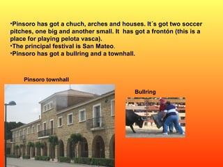 Pinsoro has got a chuch, arches and houses. It´s got two soccer pitches, one big and another small. It  has got a frontón (this is a place for playing pelota vasca).  The principal festival is San Mateo .  Pinsoro has got a bullring and a townhall. Bullring Pinsoro townhall 