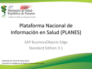 Plataforma Nacional de
           Información en Salud (PLANES)
                              SAP BusinessObjects Edge
                                Standard Edition 3.1

Elaborado por: Daniel R. Otzoy García
Consultor en Inteligencia de Negocios para el Sector Salud
 