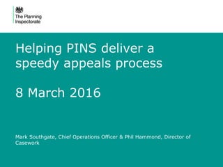 Helping PINS deliver a
speedy appeals process
8 March 2016
Mark Southgate, Chief Operations Officer & Phil Hammond, Director of
Casework
 