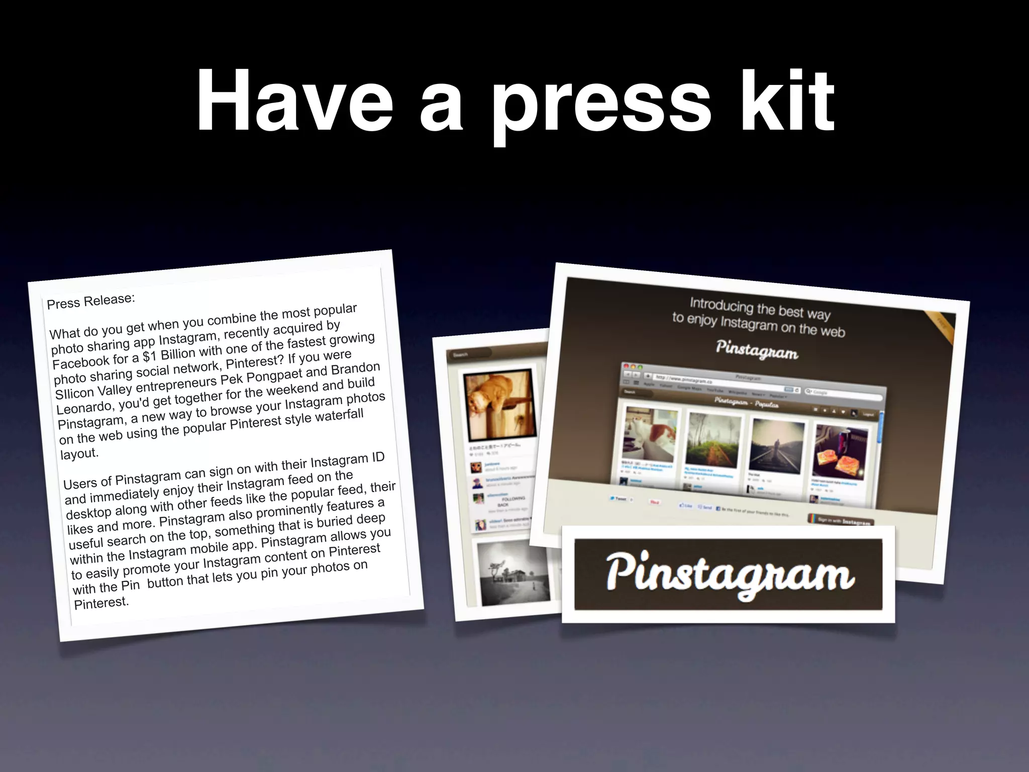 Have a press kit
Press Release:
What do you get when you combine the most popular
photo sharing app Instagram, recently acquired by
Facebook for a $1 Billion with one of the fastest growing
photo sharing social network, Pinterest? If you were
SIlicon Valley entrepreneurs Pek Pongpaet and Brandon
Leonardo, you'd get together for the weekend and build
Pinstagram, a new way to browse your Instagram photos
on the web using the popular Pinterest style waterfall
layout.
Users of Pinstagram can sign on with their Instagram ID
and immediately enjoy their Instagram feed on the
desktop along with other feeds like the popular feed, their
likes and more. Pinstagram also prominently features a
useful search on the top, something that is buried deep
within the Instagram mobile app. Pinstagram allows you
to easily promote your Instagram content on Pinterest
with the Pin button that lets you pin your photos on
Pinterest.
 