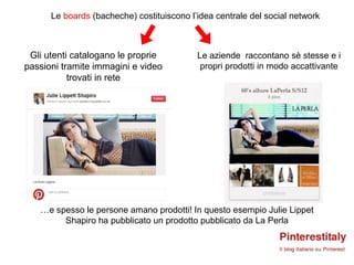 Le boards (bacheche) costituiscono l’idea centrale del social network



 Gli utenti catalogano le proprie          Le aziende raccontano sè stesse e i
passioni tramite immagini e video           propri prodotti in modo accattivante
           trovati in rete




   …e spesso le persone amano prodotti! In questo esempio Julie Lippet
        Shapiro ha pubblicato un prodotto pubblicato da La Perla
 